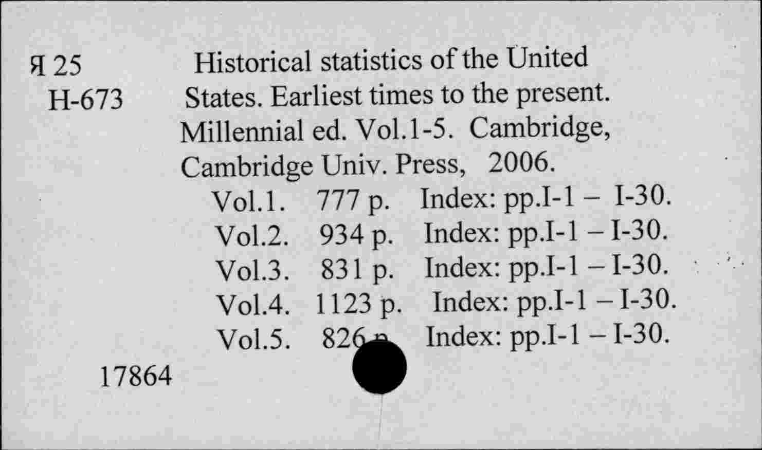 ﻿H 25	Historical statistics of the United
H-673 States. Earliest times to the present.
Millennial ed. Vol. 1-5. Cambridge, Cambridge Univ. Press, 2006.
Vol.l.		777 p.	Index: pp.I-1 - 1-30.
	Vol.2.	934 p.	Index: pp.I-1 -1-30.
	Vol.3.	831 p.	Index: pp.I-1 -1-30.
	Vol.4.	1123 p.	Index: pp.I-1 -1-30.
17864	Vol.5.	• Cl 00	Index: pp.I-1 -1-30.